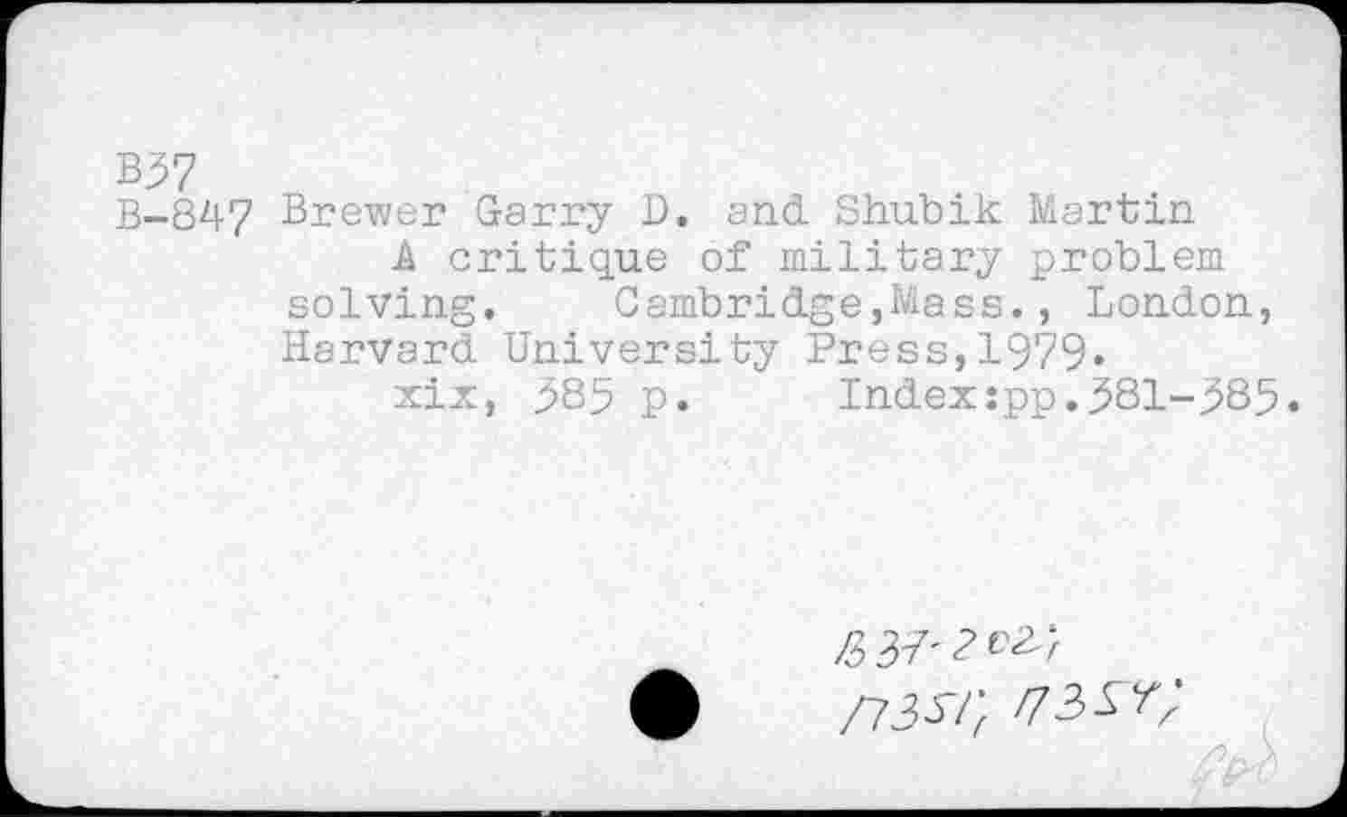 ﻿B37
B-847 Brewer Garry D. and. Shubik Martin
A critique of military problem solving. Cambridge,Mass., London, Harvard University Press,1979«
xix, 385 p. Index:pp.381-385.
/537'2^;